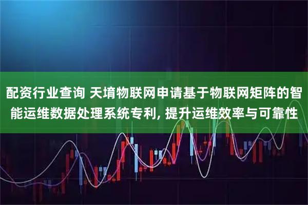 配资行业查询 天堉物联网申请基于物联网矩阵的智能运维数据处理系统专利, 提升运维效率与可靠性