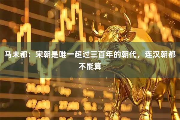 马未都：宋朝是唯一超过三百年的朝代，连汉朝都不能算